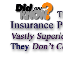           -  -  -  -  DID YOU KNOW?  -  -  -  -          That Some Insurance Plans ARE Vastly Superior and that They Don't Cost Anymore?            Could You Find or even Tell the Differences Yourself?                   Could You Figure Out the Real Worth and Value Yourself?                 Don't Worry Because We Are True Insurance Experts that Are Ready and Able to Be of Service For You !!!